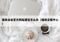 福田企業(yè)官方網站建設怎么辦（福田企服中心）