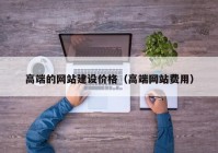 高端的網站建設價格（高端網站費用）