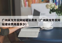 廣州英文外貿(mào)網(wǎng)站建設費用（廣州英文外貿(mào)網(wǎng)站建設費用是多少）