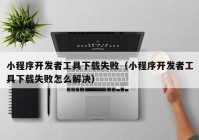 小程序開發(fā)者工具下載失?。ㄐ〕绦蜷_發(fā)者工具下載失敗怎么解決）