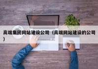 高端集團網(wǎng)站建設(shè)公司（高端網(wǎng)站建設(shè)的公司）